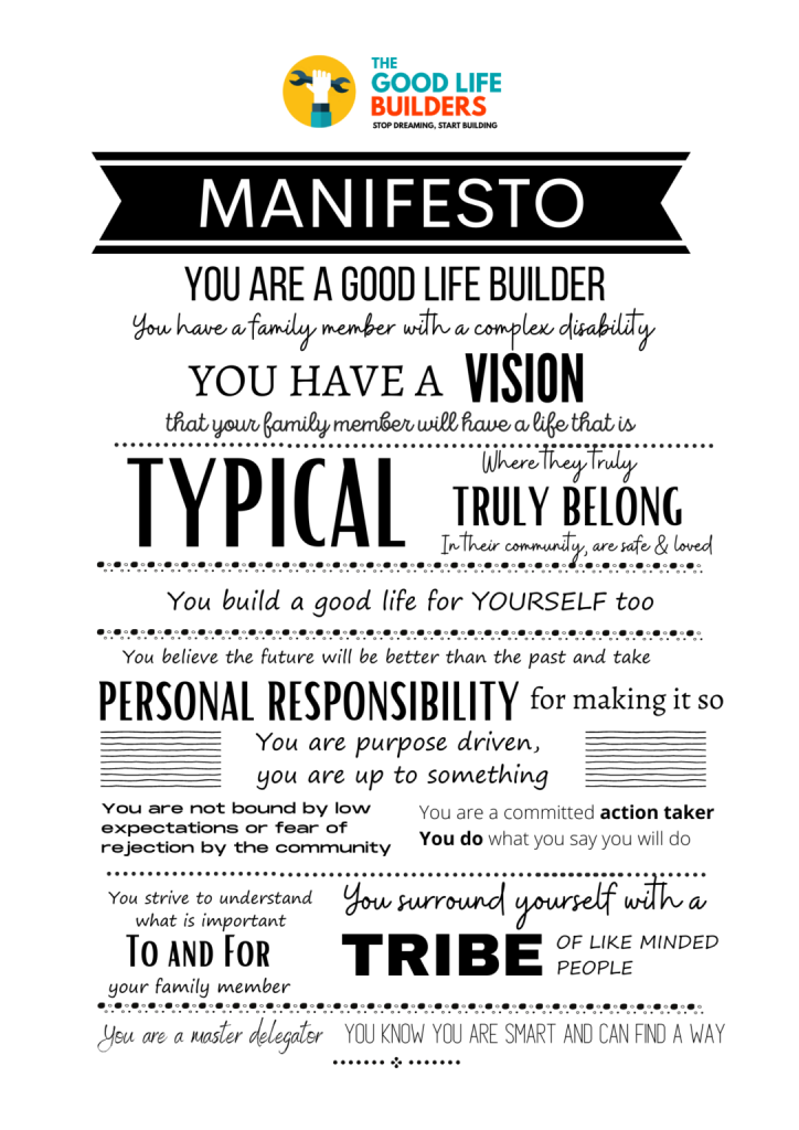 The Good Life Manifesto, texted laid out in a creative stylised fashion it reads: You are a good life builder you have a family member with a complex disability. You have a vision that you family member will have a life that is typical. Where they truly, truly belong in their community are safe and loved. You believe the future will be better than the past and take personal responsibility for making it so. You are purpose driven, you are up to something, you are not bound by low expectations or fear of rejection by the community. You are a committed action taker you do what you say you will do. You strive to understand what is important to and for your family member. You surround yourself with a tribe of like-minded people. You are a master delegator, you know you are smart and can find a way.